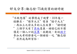 好文分享:勵志橙 75歳創業的褚時健好文分享:勵志橙-75歳創業的褚時健
“不敢想像＂的事情成了現實，10年後一
橙難求 “煙草大王＂變身“橙子大王＂橙難求。 煙草大王 變身 橙子大王
。再加上之前太多的人生故事，“褚時健
＂三個字又有了其他意義。褚橙已經不僅
僅是一個入口的水果，我聽說，有的孩子
參加大考時都要吃一個褚橙，吃“勵志橙
＂居然成為新習俗。居然成為新習俗
Isoiem © 2014 卓 越 國 際 企 管 顧 問 機 構
 