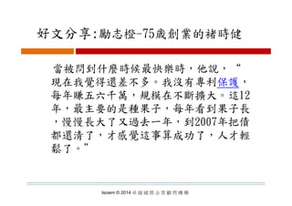 好文分享:勵志橙 75歳創業的褚時健好文分享:勵志橙-75歳創業的褚時健
當被問到什麼時候最快樂時，他說，“
現在我覺得還差不多 我沒有專利保護現在我覺得還差不多。我沒有專利保護，
每年賺五六千萬，規模在不斷擴大。這12
年，最主要的是種果子，每年看到果子長
，慢慢長大了又過去一年，到2007年把債
都還清了，才感覺這事算成功了，人才輕
鬆了。＂鬆了
Isoiem © 2014 卓 越 國 際 企 管 顧 問 機 構
 