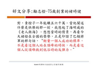 好文分享:勵志橙 75歳創業的褚時健好文分享:勵志橙-75歳創業的褚時健
對，賣橙子一年能賺五六千萬。當他闡述
什麼是快樂的那一刻 我想起了海明威的什麼是快樂的那一刻，我想起了海明威的
《老人與海》。想想當時的情景，再看今
天褚橙在全國的榮譽，正是印證了巴頓將
軍的那句話，“衡量一個人成功的標準，
不是看這個人站在頂峰的時候，而是看這
個人從頂峰跌到低谷時的反彈力。＂個人從頂峰跌到低谷時的反彈力
Isoiem © 2014 卓 越 國 際 企 管 顧 問 機 構
 