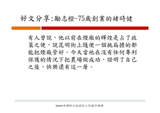 好文分享:勵志橙 75歳創業的褚時健好文分享:勵志橙-75歳創業的褚時健
有人曾說，他以前在煙廠的輝煌是占了政
策之便 說昆明街上隨便一個挑扁擔的都策之便，說昆明街上隨便一個挑扁擔的都
能把煙廠管好。今天當他在沒有任何專利
保護的情況下把農場做成功，證明了自己
之後，快樂還有這一層。
Isoiem © 2014 卓 越 國 際 企 管 顧 問 機 構
 
