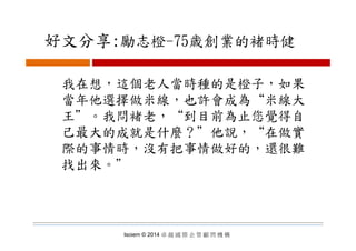好文分享:勵志橙 75歳創業的褚時健好文分享:勵志橙-75歳創業的褚時健
我在想，這個老人當時種的是橙子，如果
當年他選擇做米線 也許會成為“米線大當年他選擇做米線，也許會成為 米線大
王＂。我問褚老，“到目前為止您覺得自
己最大的成就是什麼？＂他說，“在做實
際的事情時，沒有把事情做好的，還很難
找出來。＂
Isoiem © 2014 卓 越 國 際 企 管 顧 問 機 構
 