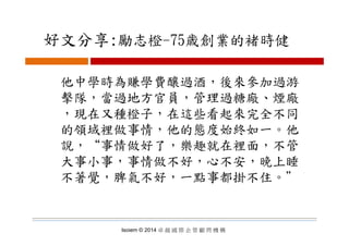 好文分享:勵志橙 75歳創業的褚時健好文分享:勵志橙-75歳創業的褚時健
他中學時為賺學費釀過酒，後來參加過游
擊隊 當過地方官員 管理過糖廠 煙廠擊隊，當過地方官員，管理過糖廠、煙廠
，現在又種橙子，在這些看起來完全不同
的領域裡做事情，他的態度始終如一。他
說，“事情做好了，樂趣就在裡面，不管
大事小事，事情做不好，心不安，晚上睡
不著覺，脾氣不好，一點事都掛不住。＂不著覺，脾氣不好，一點事都掛不住
Isoiem © 2014 卓 越 國 際 企 管 顧 問 機 構
 