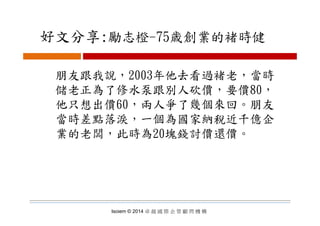 好文分享:勵志橙 75歳創業的褚時健好文分享:勵志橙-75歳創業的褚時健
朋友跟我說，2003年他去看過褚老，當時
儲老正為了修水泵跟別人砍價 要價80儲老正為了修水泵跟別人砍價，要價80，
他只想出價60，兩人爭了幾個來回。朋友
當時差點落淚，一個為國家納稅近千億企
業的老闆，此時為20塊錢討價還價。
Isoiem © 2014 卓 越 國 際 企 管 顧 問 機 構
 
