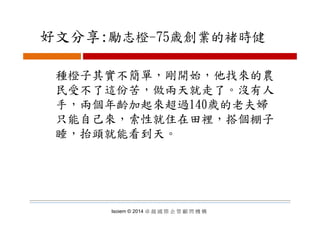 好文分享:勵志橙 75歳創業的褚時健好文分享:勵志橙-75歳創業的褚時健
種橙子其實不簡單，剛開始，他找來的農
民受不了這份苦 做兩天就走了 沒有人民受不了這份苦，做兩天就走了。沒有人
手，兩個年齡加起來超過140歲的老夫婦
只能自己來，索性就住在田裡，搭個棚子
睡，抬頭就能看到天。
Isoiem © 2014 卓 越 國 際 企 管 顧 問 機 構
 