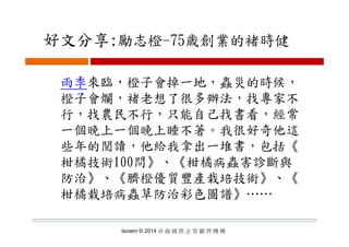 好文分享:勵志橙 75歳創業的褚時健好文分享:勵志橙-75歳創業的褚時健
雨季來臨，橙子會掉一地，蟲災的時候，
橙子會爛 褚老想了很多辦法 找專家不橙子會爛，褚老想了很多辦法，找專家不
行，找農民不行，只能自己找書看，經常
一個晚上一個晚上睡不著。我很好奇他這
些年的閱讀，他給我拿出一堆書，包括《《
柑橘技術100問》、《柑橘病蟲害診斷與
防治》、《臍橙優質豐產栽培技術》、《防治》 《臍橙優質豐產栽培技術》 《
柑橘栽培病蟲草防治彩色圖譜》……
Isoiem © 2014 卓 越 國 際 企 管 顧 問 機 構
 