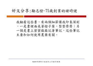 好文分享:勵志橙 75歳創業的褚時健好文分享:勵志橙-75歳創業的褚時健
我翻看這些書，有兩個細節讓我印象深刻
一是書裡面夾著橙子葉 整整齊齊；另，一是書裡面夾著橙子葉，整整齊齊；另
一個是書上密密麻麻記著筆記，這些筆記
主要和如何使用農藥有關。
Isoiem © 2014 卓 越 國 際 企 管 顧 問 機 構
 