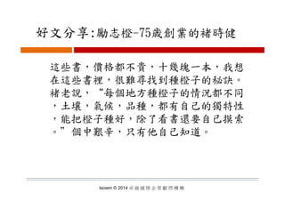 好文分享:勵志橙 75歳創業的褚時健好文分享:勵志橙-75歳創業的褚時健
這些書，價格都不貴，十幾塊一本，我想
在這些書裡 很難尋找到種橙子的秘訣在這些書裡，很難尋找到種橙子的秘訣。
褚老說，“每個地方種橙子的情況都不同
，土壤，氣候，品種，都有自己的獨特性
，能把橙子種好，除了看書還要自己摸索
。＂個中艱辛，只有他自己知道。
Isoiem © 2014 卓 越 國 際 企 管 顧 問 機 構
 