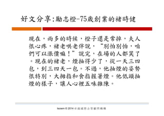 好文分享:勵志橙 75歳創業的褚時健好文分享:勵志橙-75歳創業的褚時健
現在，雨多的時候，橙子還是常掉，夫人
很心疼 褚老哄老伴說 “別怕別怕 咱很心疼，褚老哄老伴說， 別怕別怕，咱
們可以漲價嘛！＂說完，在場的人都笑了
。現在的褚老，煙抽得少了，從一天三四
包，到三四天一包。不過，他抽煙的姿勢
很特別，大拇指和食指握著煙。他低頭抽
煙的樣子，讓人心裡五味雜陳。煙的樣子，讓人心裡五味雜陳
Isoiem © 2014 卓 越 國 際 企 管 顧 問 機 構
 