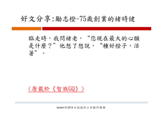 好文分享:勵志橙 75歳創業的褚時健好文分享:勵志橙-75歳創業的褚時健
臨走時，我問褚老，“您現在最大的心願
是什麼？＂他想了想說 “種好橙子 活是什麼？ 他想了想說， 種好橙子，活
著＂。
(原載於《智族GQ》)
Isoiem © 2014 卓 越 國 際 企 管 顧 問 機 構
 