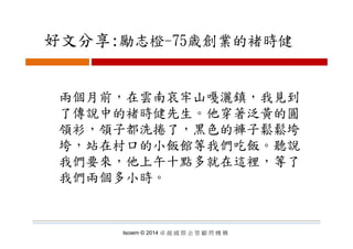 好文分享:勵志橙 75歳創業的褚時健好文分享:勵志橙-75歳創業的褚時健
兩個月前，在雲南哀牢山嘎灑鎮，我見到兩個月前，在雲南哀牢山嘎灑鎮，我見到
了傳說中的褚時健先生。他穿著泛黃的圓
領衫 領子都洗捲了 黑色的褲子鬆鬆垮領衫，領子都洗捲了，黑色的褲子鬆鬆垮
垮，站在村口的小飯館等我們吃飯。聽說
我們要來，他上午十點多就在這裡，等了
我們兩個多小時。我們兩個多小時
Isoiem © 2014 卓 越 國 際 企 管 顧 問 機 構
 