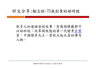 好文分享:勵志橙 75歳創業的褚時健好文分享:勵志橙-75歳創業的褚時健
很多人知道褚老的故事，有幾個標籤都可很多人知道褚老的故事，有幾個標籤都可
以貼給他：改革開放後的第一代優秀企業
家 中國煙草大王 曾經大起大落的傳奇家，中國煙草大王，曾經大起大落的傳奇
人物。
Isoiem © 2014 卓 越 國 際 企 管 顧 問 機 構
 