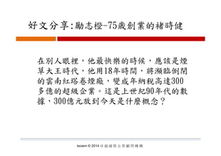 好文分享:勵志橙 75歳創業的褚時健好文分享:勵志橙-75歳創業的褚時健
在別人眼裡，他最快樂的時候，應該是煙在別人眼裡，他最快樂的時候，應該是煙
草大王時代，他用18年時間，將瀕臨倒閉
的雲南紅塔卷煙廠 變成年納稅高達300的雲南紅塔卷煙廠，變成年納稅高達300
多億的超級企業。這是上世紀90年代的數
據，300億元放到今天是什麼概念？
Isoiem © 2014 卓 越 國 際 企 管 顧 問 機 構
 