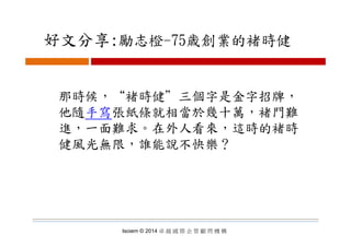 好文分享:勵志橙 75歳創業的褚時健好文分享:勵志橙-75歳創業的褚時健
那時候，“褚時健＂三個字是金字招牌，那時候， 褚時健 三個字是金字招牌，
他隨手寫張紙條就相當於幾十萬，褚門難
進 一面難求 在外人看來 這時的褚時進，一面難求。在外人看來，這時的褚時
健風光無限，誰能說不快樂？
Isoiem © 2014 卓 越 國 際 企 管 顧 問 機 構
 