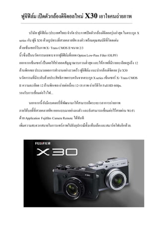 บริษัท ฟูจิฟิล์ม (ประเทศไทย) จำกัด ประกำศเปิดตัวกล้องดิจิตอลรุ่นล่ำสุด ในตระกูล X 
series กับ ฟูจิ X30 ด้วยรูปทรงที่สวยคลำสสิค ลงตัว พร้อมคุณสมบัติที่โดดเด่น 
ด้วยเซ็นเซอร์รับภำพ X- Trans CMOS II ขนำด 2/3 
นิ้วซึ่งเป็นนวัตกรรมเฉพำะจำกฟูจิฟิล์มที่ถอด Option Low-Pass Filter (OLPF) 
ออกจำกเซ็นเซอร์ เป็นผลให้ชว่ยลดสัญญำณรบกวนต่ำ สุด และให้ภำพที่มีรำยละเอียดสูงถึง 12 
ล้ำนพิกเซล ประมวลผลกำรทำงำนอยำ่งรวดเร็ว ฟูจิฟิล์ม แนะนำกล้องดิจิตอล รุ่น X30 
นวัตกรรมที่มีระดับด้วยประสิทธิภำพครบครันจำกตระกูล X series เซ็นเซอร์ X- Trans CMOS 
II ควำมละเอียด 12 ล้ำนพิกเซล ถ่ำยต่อเนื่อง 12-18 ภำพ ถ่ำยวิดีโอ Full HD 60fps. 
รองรับกำรเชื่อมต่อไวไฟ... 
นอกจำกนี้ ยังมีแบตเตอรี่ที่พัฒนำมำให้สำมำรถยืดระยะเวลำกำรถ่ำยภำพ 
ภำยใต้บอดี้ที่สวยคลำสสิค ออกแบบมำอยำ่งลงตัว และยังสำมำรถเชื่อมต่อไร้สำยผำ่น Wi-Fi 
ด้วย Application Fujifilm Camera Remote ได้ทันที 
เพิ่มควำมสะดวกสบำยในกำรแชร์ภำพไปยังอุปกรณืทั้งแท็บเล้ต และสมำร์ทโฟนอีกด้วย. 
 