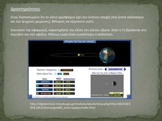 Δραστηριότητες
Είναι διαπιστωμένο ότι το νότιο ημισφαίριο έχει πιο έντονες εποχές (πιο ζεστά καλοκαίρια
και πιο ψυχρούς χειμώνες). Μπορείς να εξηγήσετε γιατί;
Εκκινήστε την εφαρμογή, παρατηρήστε την κλίση του γήινου άξονα, όταν η Γη βρίσκεται στο
περιήλιο και στο αφήλιο. Μήπως τώρα είναι ευκολότερη η απάντηση.
http://digitalschool.minedu.gov.gr/modules/ebook/show.php/DSGL100/418/2
818,10623/extras/gstd05_kinisi-epoxes/index.html
 