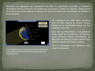 Εκκινήστε την εφαρμογή και σταματήστε την όταν το ημερολόγιο πλησιάζει το χειμερινό
ηλιοστάσιο (21/12), Εντοπίστε την πινέζα που επισημαίνει τη θέση της Ελλάδας. Παρατηρήστε
τη γωνία με την οποία πέφτουν οι ακτίνες του ήλιου στο σημείο που εντοπίσατε την Ελλάδα. Τι
διαπιστώνεται;
Το ημισφαίριο που κάθε φορά αποκλίνει
από τον Ήλιο δέχεται τις ηλιακές ακτίνες
πλάγια και το μεγαλύτερο τμήμα του δεν
εκτίθεται στον ήλιο.
Αυτό έχει ως αποτέλεσμα, οι γεωγραφικοί
τόποι αυτού του ημισφαιρίου να δέχονται
μικρή ποσότητα ηλιακής ακτινοβολίας, να
θερμαίνονται λίγο και να έχουν μεγαλύτερη
διάρκεια νύχτας από διάρκεια μέρας.
Τότε το ημισφαίριο αυτό βρίσκεται στην
εποχή του χειμώνα.
http://digitalschool.minedu.gov.gr/modules/ebook/sho
w.php/DSGL100/418/2818,10623/extras/gstd05_san-
rays/index.html
 