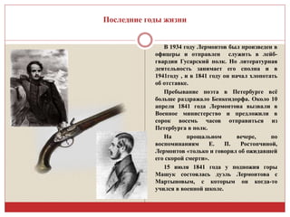 Последние годы жизни 
В 1934 году Лермонтов был произведен в 
офицеры и отправлен служить в лейб- 
гвардии Гусарский полк. Но литературная 
деятельность занимает его сполна и в 
1941году , и в 1841 году он начал хлопотать 
об отставке. 
Пребывание поэта в Петербурге всё 
больше раздражало Бенкендорфа. Около 10 
апреля 1841 года Лермонтова вызвали в 
Военное министерство и предложили в 
сорок восемь часов отправиться из 
Петербурга в полк. 
На прощальном вечере, по 
воспоминаниям Е. П. Ростопчиной, 
Лермонтов «только и говорил об ожидавшей 
его скорой смерти». 
15 июля 1841 года у подножия горы 
Машук состоялась дуэль Лермонтова с 
Мартыновым, с которым он когда-то 
учился в военной школе. 
 