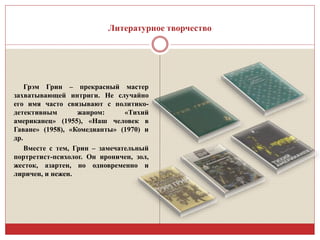 Литературное творчество 
Грэм Грин – прекрасный мастер 
захватывающей интриги. Не случайно 
его имя часто связывают с политико- 
детективным жанром: «Тихий 
американец» (1955), «Наш человек в 
Гаване» (1958), «Комедианты» (1970) и 
др. 
Вместе с тем, Грин – замечательный 
портретист-психолог. Он ироничен, зол, 
жесток, азартен, но одновременно и 
лиричен, и нежен. 
 