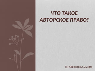 ЧТО ТАКОЕ 
АВТОРСКОЕ ПРАВО? 
(с) Абрамова А.О., 2014 
 