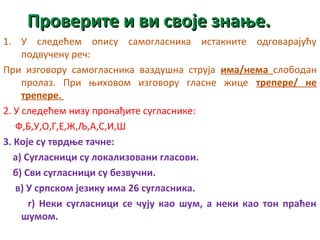 ППррооввееррииттее ии ввии ссввоојјее ззннаањњее.. 
1. У следећем опису самогласника истакните одговарајућу 
подвучену реч: 
При изговору самогласника ваздушна струја има/нема слободан 
пролаз. При њиховом изговору гласне жице трепере/ не 
трепере. 
2. У следећем низу пронађите сугласнике: 
Ф,Б,У,О,Г,Е,Ж,Љ,А,С,И,Ш 
3. Које су тврдње тачне: 
а) Сугласници су локализовани гласови. 
б) Сви сугласници су безвучни. 
в) У српском језику има 26 сугласника. 
г) Неки сугласници се чују као шум, а неки као тон праћен 
шумом. 
