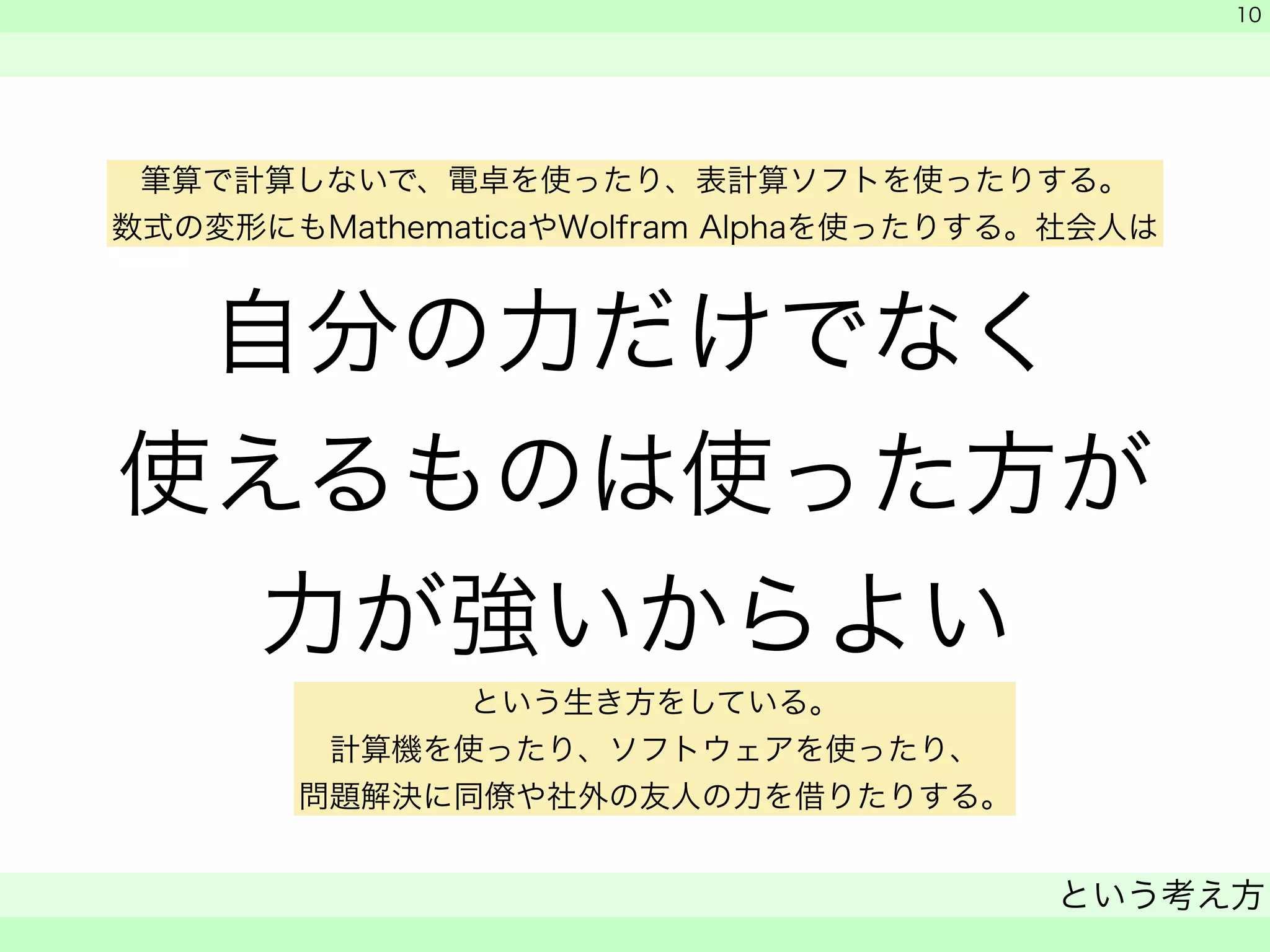 筆算で計算しないで、電卓を使ったり、表計算ソフトを使ったりする。 
数式の変形にもMathematicaやWolfram Alphaを使ったりする。社会人は 
自分の力だけでなく 
使えるものは使った方が 
力が強いからよい 
　 
　 
という考え方 
　 
10 
という生き方をしている。 
計算機を使ったり、ソフトウェアを使ったり、 
問題解決に同僚や社外の友人の力を借りたりする。 
 