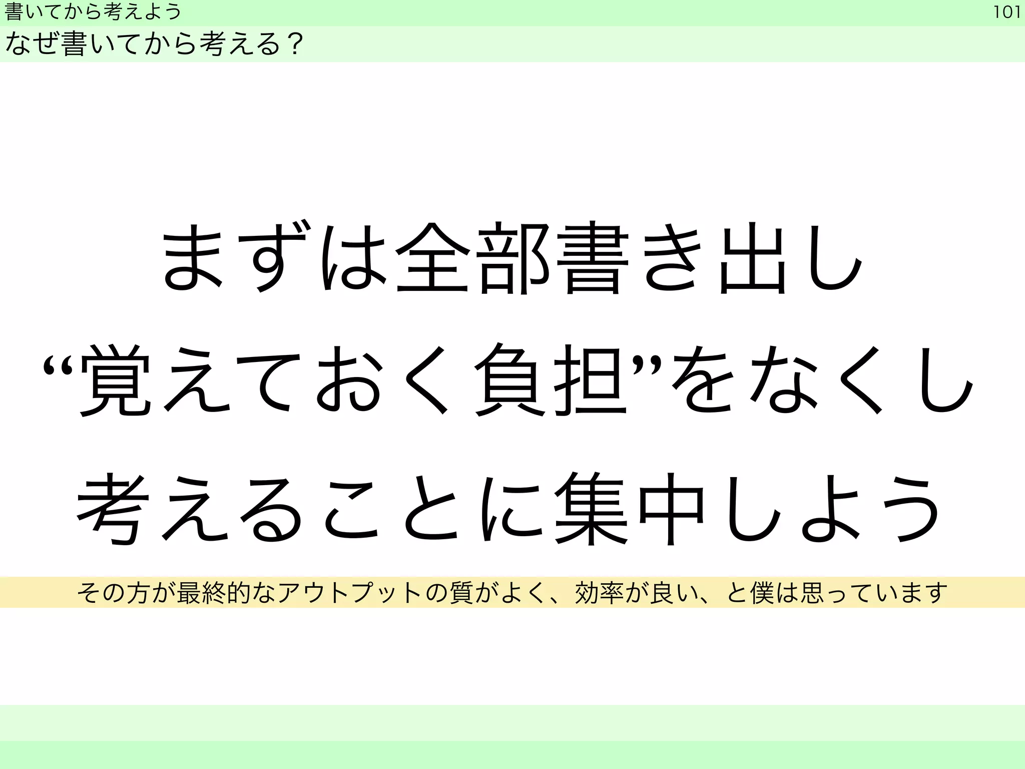 書いてから考えよう 
なぜ書いてから考える？ 
まずは全部書き出し 
“覚えておく負担”をなくし 
考えることに集中しよう 
101 
　　 
その方が最終的なアウトプットの質がよく、効率が良い、と僕は思っています 
 