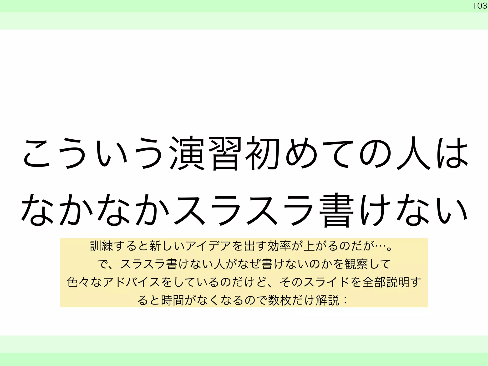 こういう演習初めての人は 
なかなかスラスラ書けない 
　 
　 
103 
　　 
訓練すると新しいアイデアを出す効率が上がるのだが…。 
で、スラスラ書けない人がなぜ書けないのかを観察して 
色々なアドバイスをしているのだけど、そのスライドを全部説明す 
ると時間がなくなるので数枚だけ解説： 
 