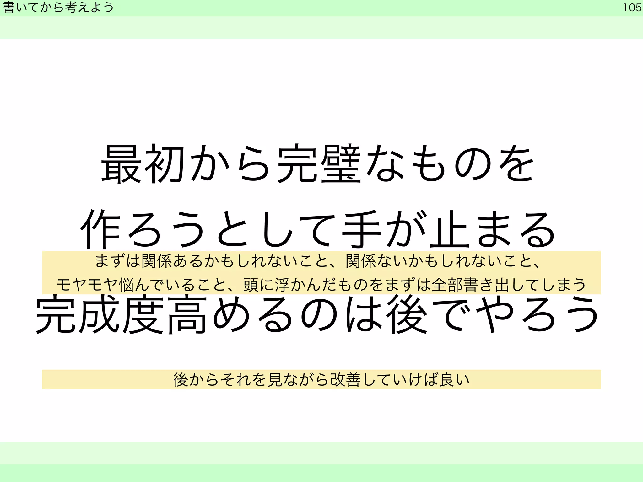 書いてから考えよう 
最初から完璧なものを 
作ろうとして手が止まる 
完成度高めるのは後でやろう 
105 
　　 
まずは関係あるかもしれないこと、関係ないかもしれないこと、 
モヤモヤ悩んでいること、頭に浮かんだものをまずは全部書き出してしまう 
後からそれを見ながら改善していけば良い 
 