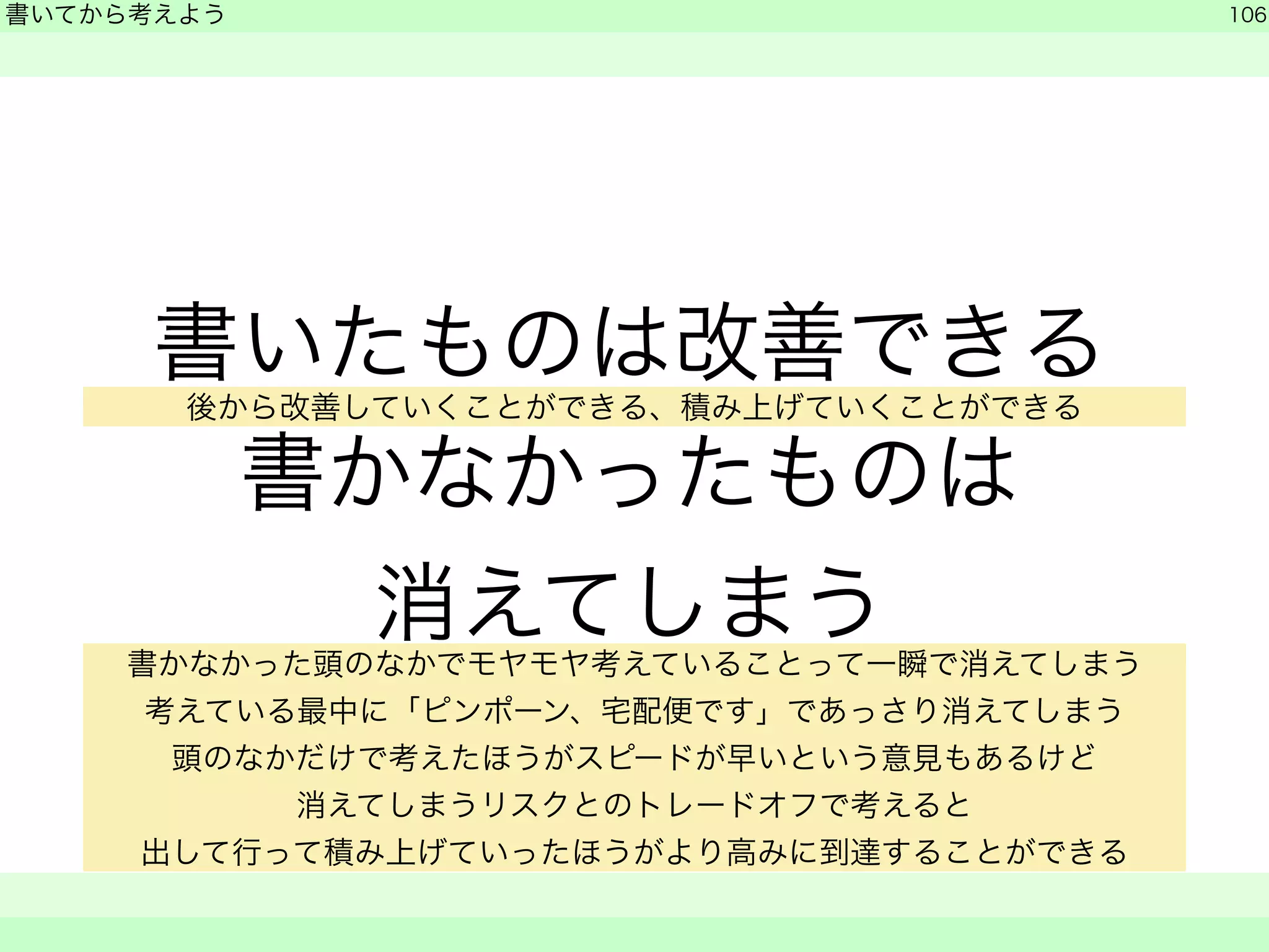 書いたものは改善できる 
後か書ら改善かしていなくことかがでっきる、た積み上もげていのくことは 
ができる 
消えてしまう 
書いてから考えよう 
106 
　　 
書かなかった頭のなかでモヤモヤ考えていることって一瞬で消えてしまう 
考えている最中に「ピンポーン、宅配便です」であっさり消えてしまう 
頭のなかだけで考えたほうがスピードが早いという意見もあるけど 
消えてしまうリスクとのトレードオフで考えると 
出して行って積み上げていったほうがより高みに到達することができる 
 