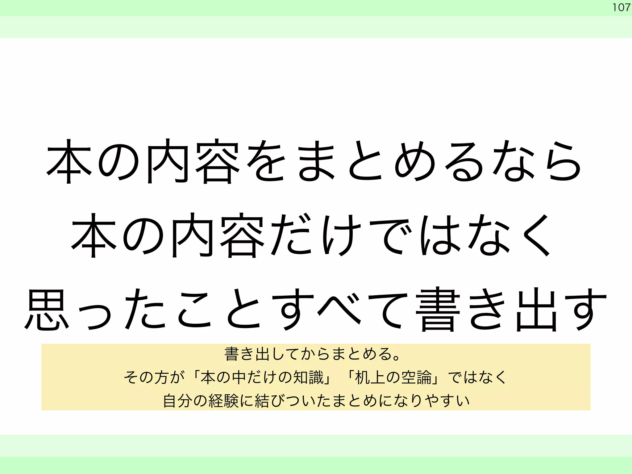 本の内容をまとめるなら 
本の内容だけではなく 
思ったことすべて書き出す 
　 
　 
107 
　　 
書き出してからまとめる。 
その方が「本の中だけの知識」「机上の空論」ではなく 
自分の経験に結びついたまとめになりやすい 
 