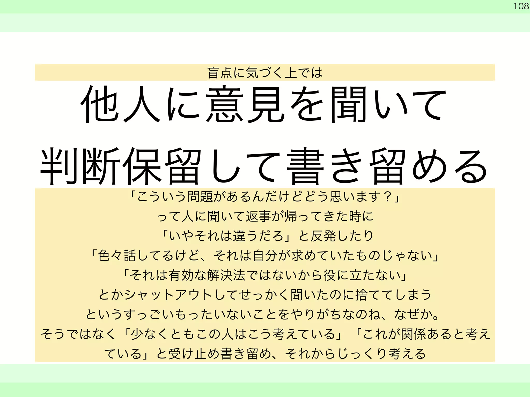 他人に意見を聞いて 
判断保留して書き留める 
! 
　 
　 
108 
　　 
盲点に気づく上では 
「こういう問題があるんだけどどう思います？」 
って人に聞いて返事が帰ってきた時に 
「いやそれは違うだろ」と反発したり 
「色々話してるけど、それは自分が求めていたものじゃない」 
「それは有効な解決法ではないから役に立たない」 
とかシャットアウトしてせっかく聞いたのに捨ててしまう 
というすっごいもったいないことをやりがちなのね、なぜか。 
そうではなく「少なくともこの人はこう考えている」「これが関係あると考え 
ている」と受け止め書き留め、それからじっくり考える 
 