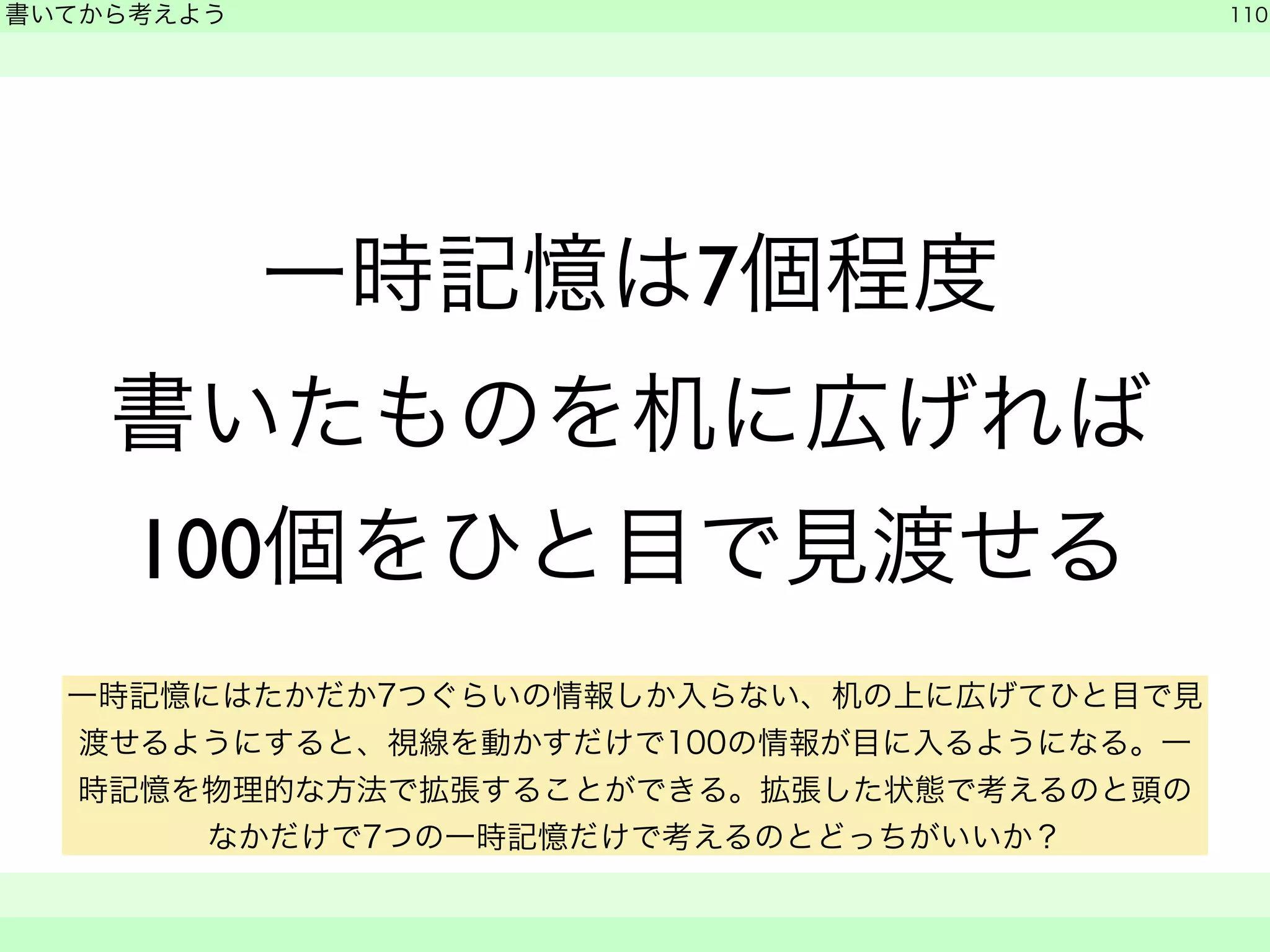 一時記憶は7個程度 
書いてから考えよう 
書いたものを机に広げれば 
100個をひと目で見渡せる 
110 
　　 
一時記憶にはたかだか7つぐらいの情報しか入らない、机の上に広げてひと目で見 
渡せるようにすると、視線を動かすだけで100の情報が目に入るようになる。一 
時記憶を物理的な方法で拡張することができる。拡張した状態で考えるのと頭の 
なかだけで7つの一時記憶だけで考えるのとどっちがいいか？ 
 