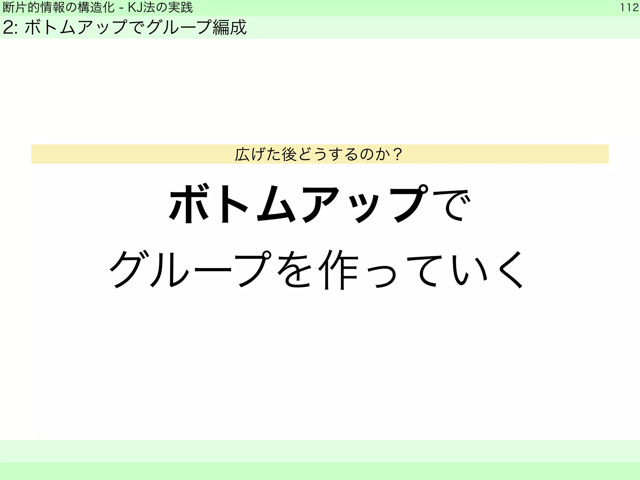 断片的情報の構造化 - KJ法の実践 
2: ボトムアップでグループ編成 
ボトムアップで 
グループを作っていく 
112 
　　 
広げた後どうするのか？ 
 