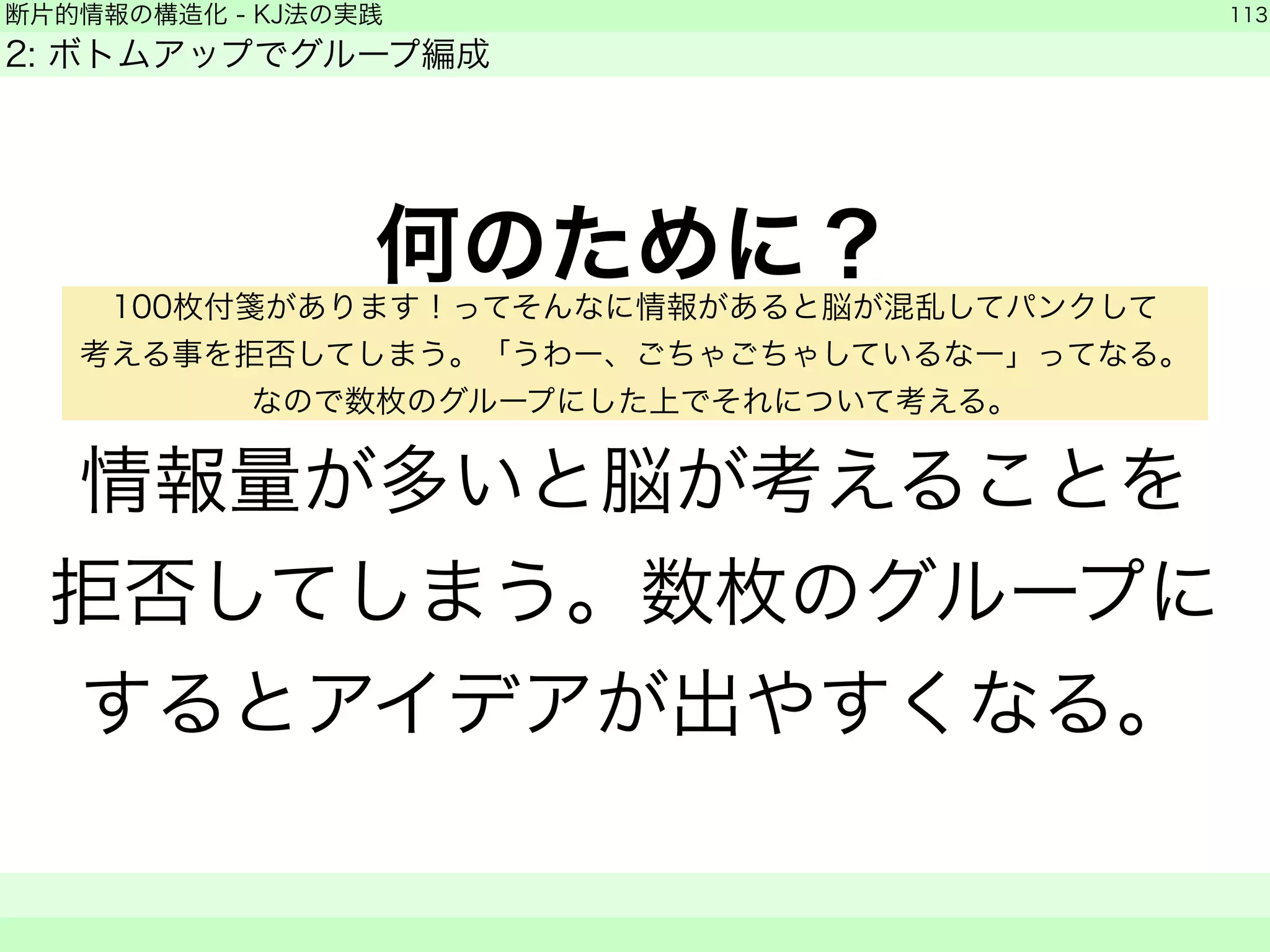 断片的情報の構造化 - KJ法の実践 
2: ボトムアップでグループ編成 
何のために？ 
! 
情報量が多いと脳が考えることを 
拒否してしまう。数枚のグループに 
するとアイデアが出やすくなる。 
113 
　　 
100枚付箋があります！ってそんなに情報があると脳が混乱してパンクして 
考える事を拒否してしまう。「うわー、ごちゃごちゃしているなー」ってなる。 
なので数枚のグループにした上でそれについて考える。 
 