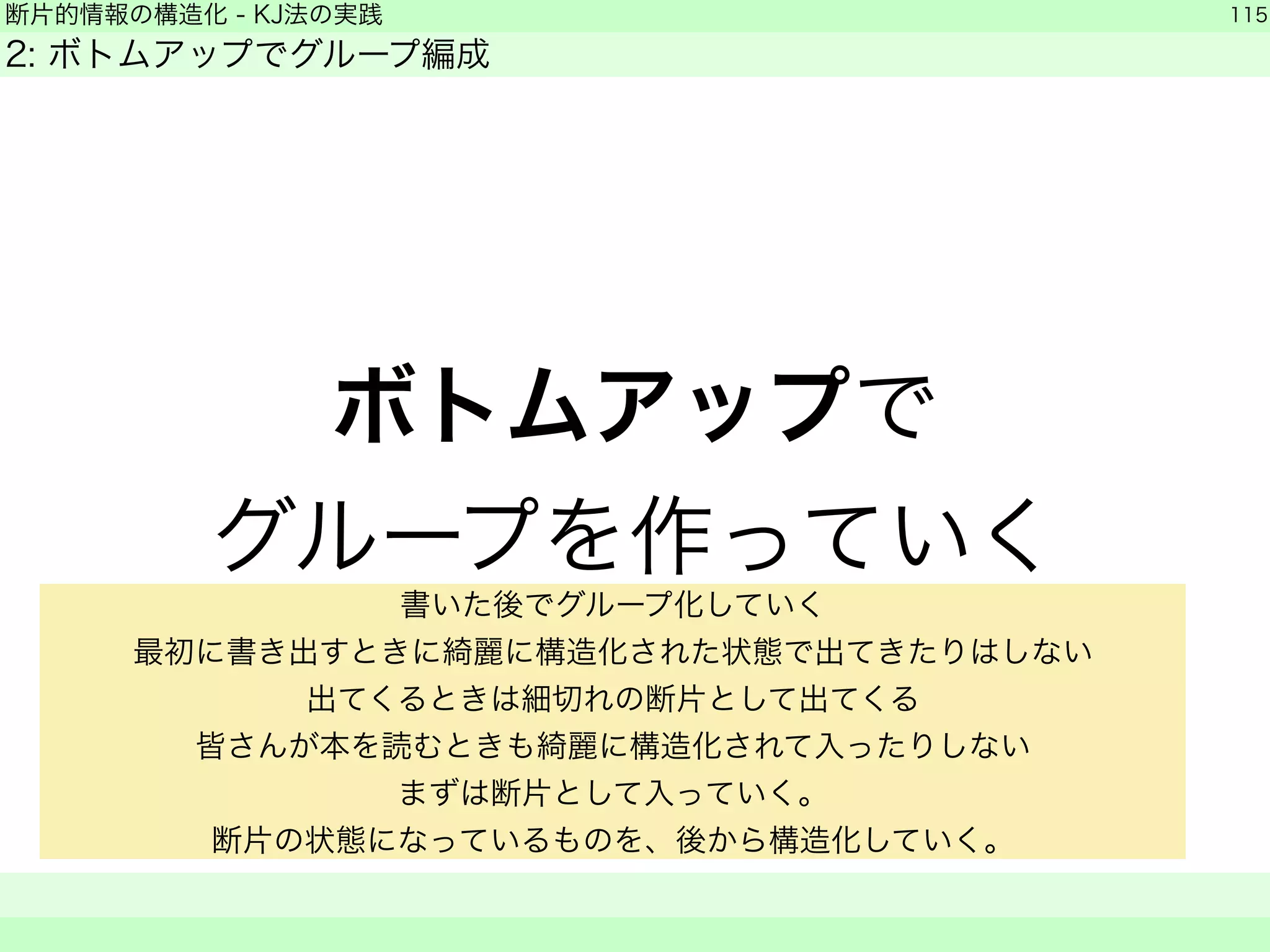 断片的情報の構造化 - KJ法の実践 
2: ボトムアップでグループ編成 
ボトムアップで 
グループを作っていく 
115 
　　 
書いた後でグループ化していく 
最初に書き出すときに綺麗に構造化された状態で出てきたりはしない 
出てくるときは細切れの断片として出てくる 
皆さんが本を読むときも綺麗に構造化されて入ったりしない 
まずは断片として入っていく。 
断片の状態になっているものを、後から構造化していく。 
 