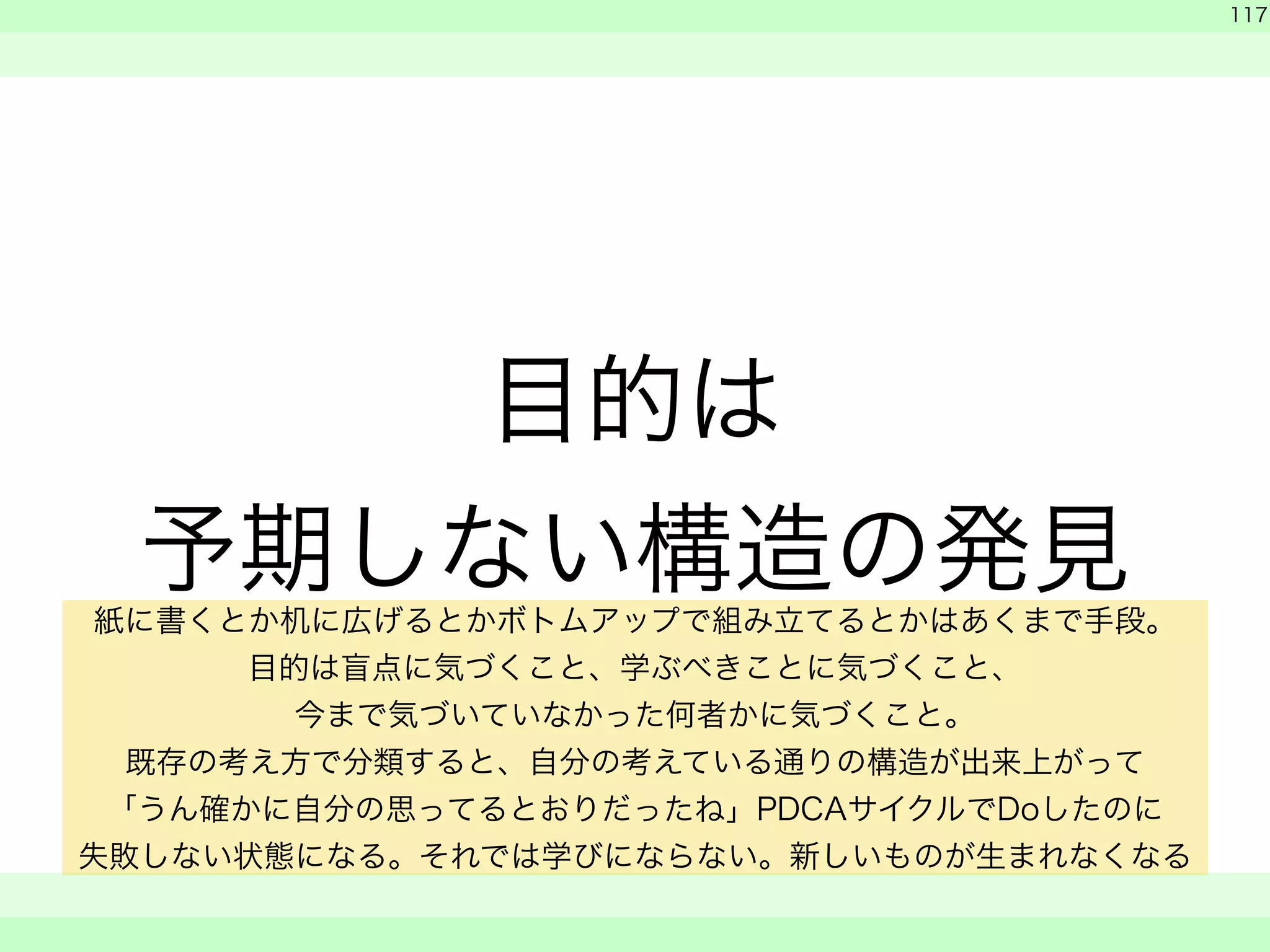 目的は 
予期しない構造の発見 
　 
　 
117 
　　 
紙に書くとか机に広げるとかボトムアップで組み立てるとかはあくまで手段。 
目的は盲点に気づくこと、学ぶべきことに気づくこと、 
今まで気づいていなかった何者かに気づくこと。 
既存の考え方で分類すると、自分の考えている通りの構造が出来上がって 
「うん確かに自分の思ってるとおりだったね」PDCAサイクルでDoしたのに 
失敗しない状態になる。それでは学びにならない。新しいものが生まれなくなる 
 