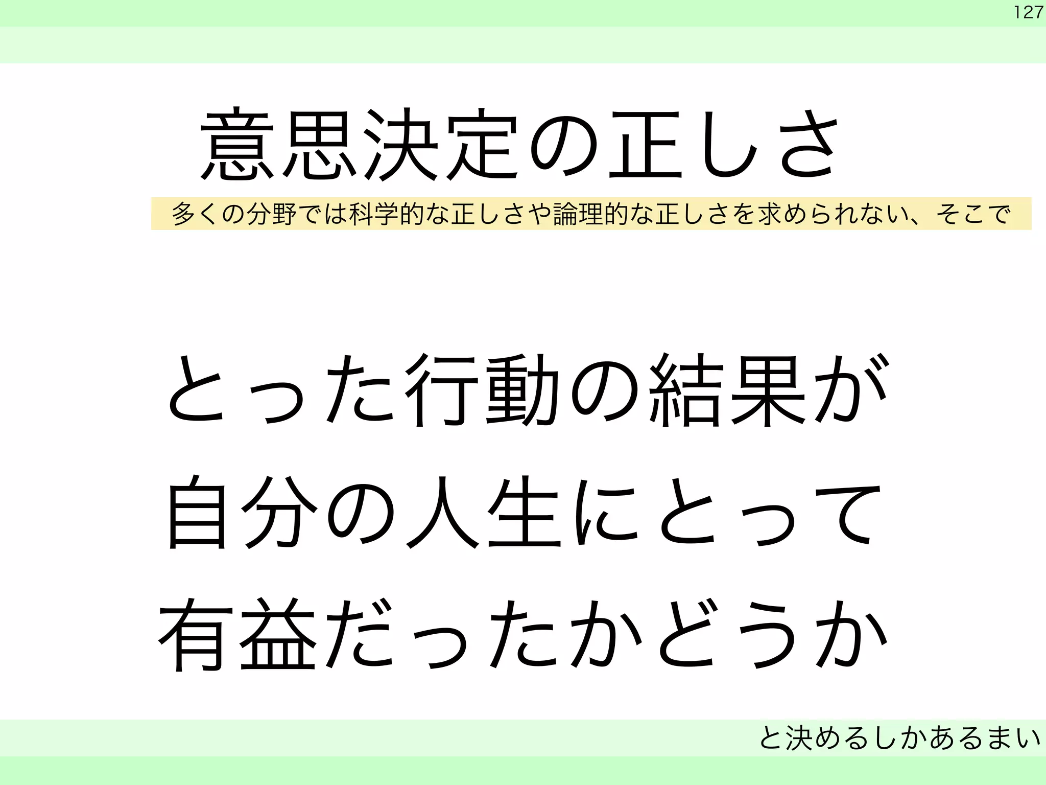 意思決定の正しさ 
! 
とった行動の結果が 
自分の人生にとって 
有益だったかどうか 
　 
　 
127 
と決めるしかあるまい 
　 
多くの分野では科学的な正しさや論理的な正しさを求められない、そこで 
 