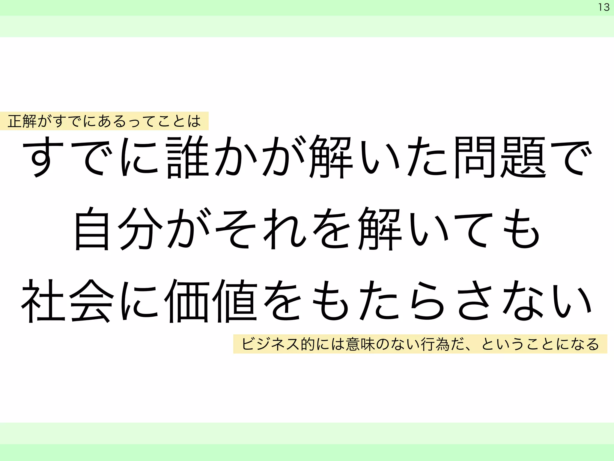 すでに誰かが解いた問題で 
自分がそれを解いても 
社会に価値をもたらさない 
　 
　 
　　 
13 
正解がすでにあるってことは 
ビジネス的には意味のない行為だ、ということになる 
 