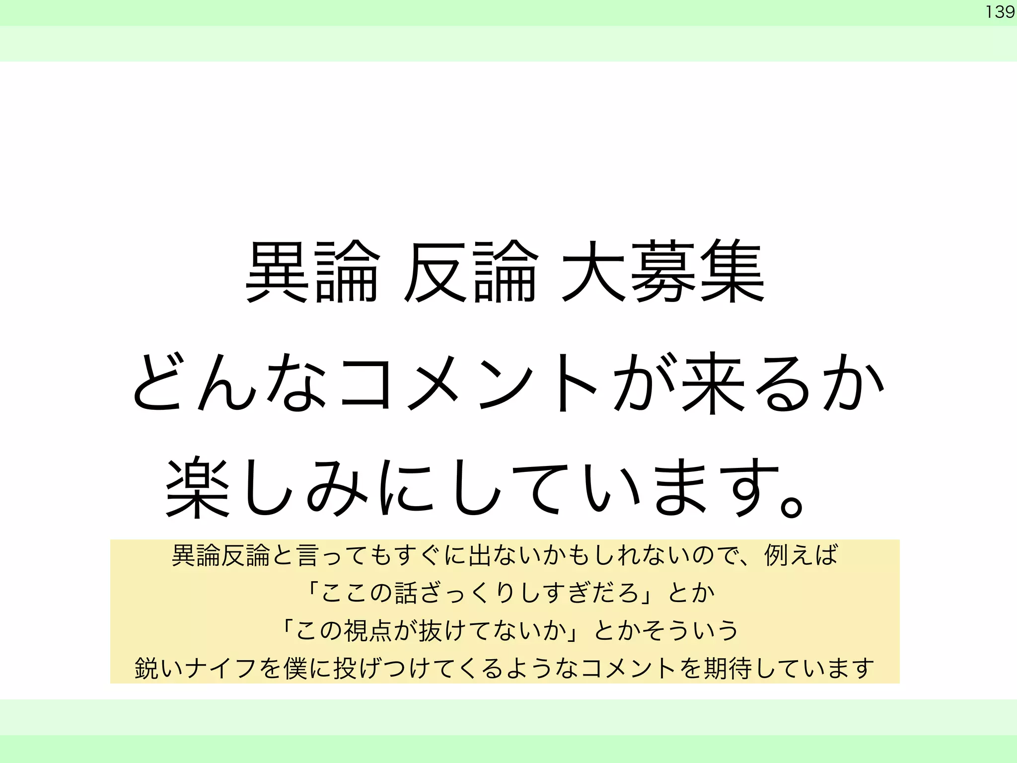 異論 反論 大募集 
どんなコメントが来るか 
楽しみにしています。 
　 
139 
　　 
異論反論と言ってもすぐに出ないかもしれないので、例えば 
「ここの話ざっくりしすぎだろ」とか 
「この視点が抜けてないか」とかそういう 
鋭いナイフを僕に投げつけてくるようなコメントを期待しています 
 