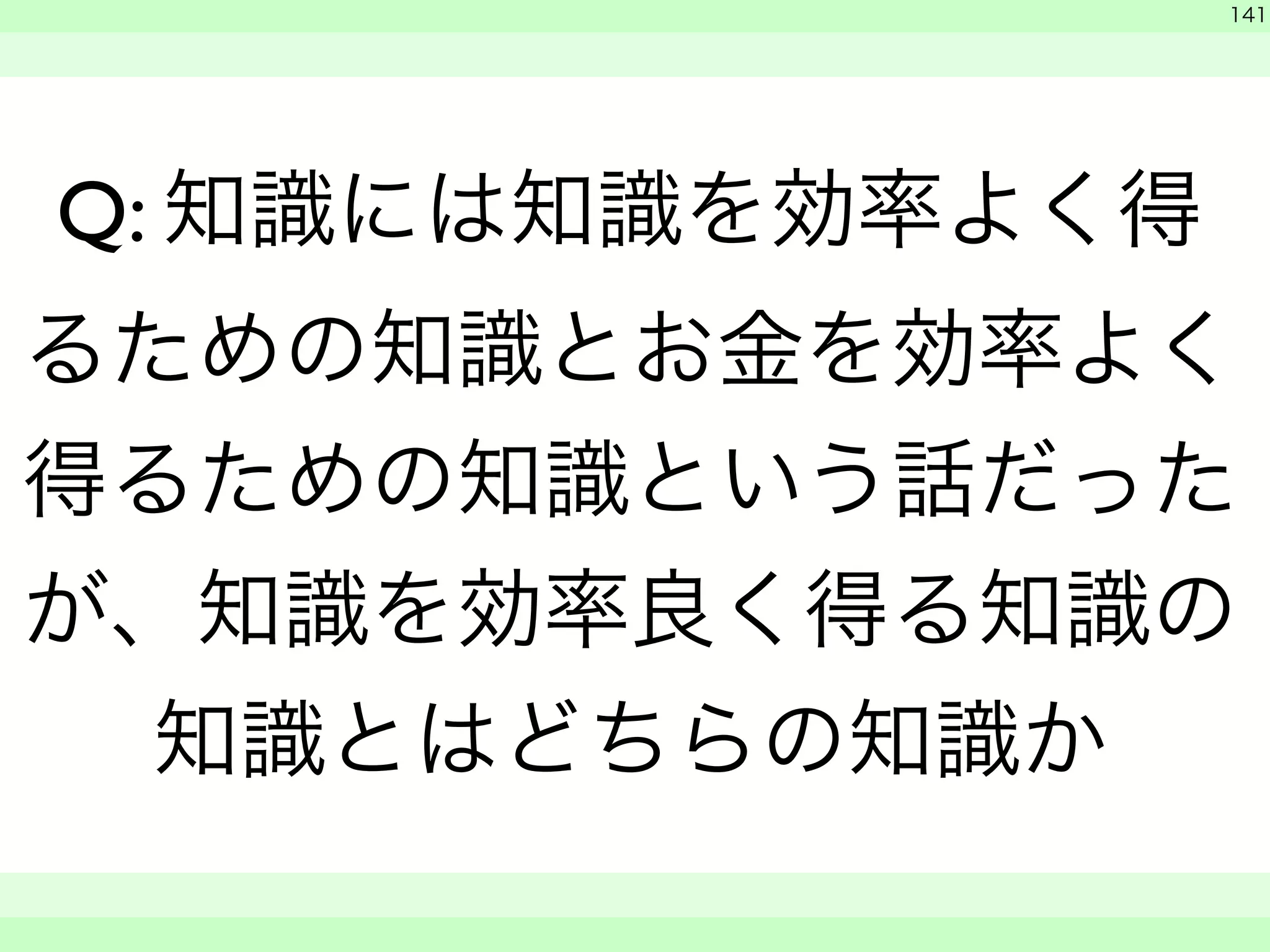 　 
141 
Q: 知識には知識を効率よく得 
るための知識とお金を効率よく 
得るための知識という話だった 
が、知識を効率良く得る知識の 
知識とはどちらの知識か 
　　 
 