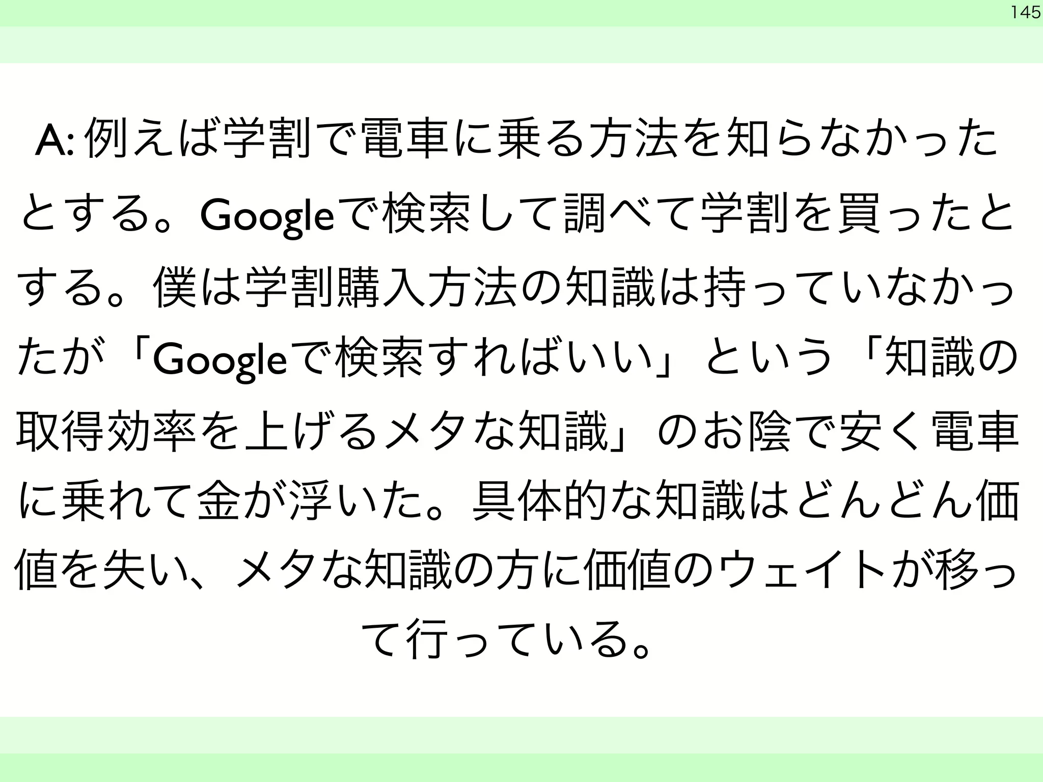 145 
A: 例えば学割で電車に乗る方法を知らなかった 
とする。Googleで検索して調べて学割を買ったと 
する。僕は学割購入方法の知識は持っていなかっ 
たが「Googleで検索すればいい」という「知識の 
取得効率を上げるメタな知識」のお陰で安く電車 
に乗れて金が浮いた。具体的な知識はどんどん価 
値を失い、メタな知識の方に価値のウェイトが移っ 
て行っている。 
　 
　　 
 