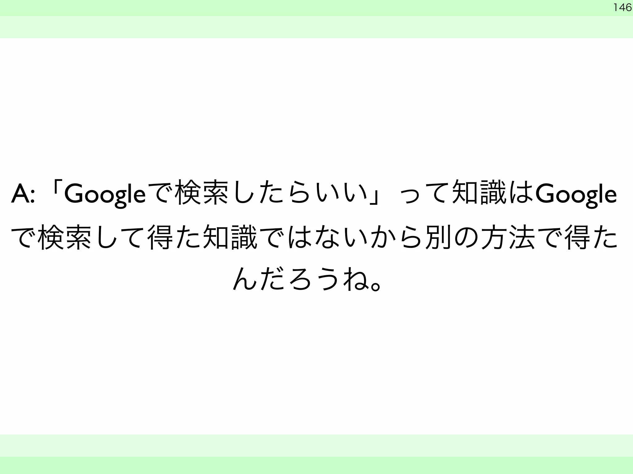 146 
A:「Googleで検索したらいい」って知識はGoogle 
で検索して得た知識ではないから別の方法で得た 
んだろうね。 
　 
　　 
 