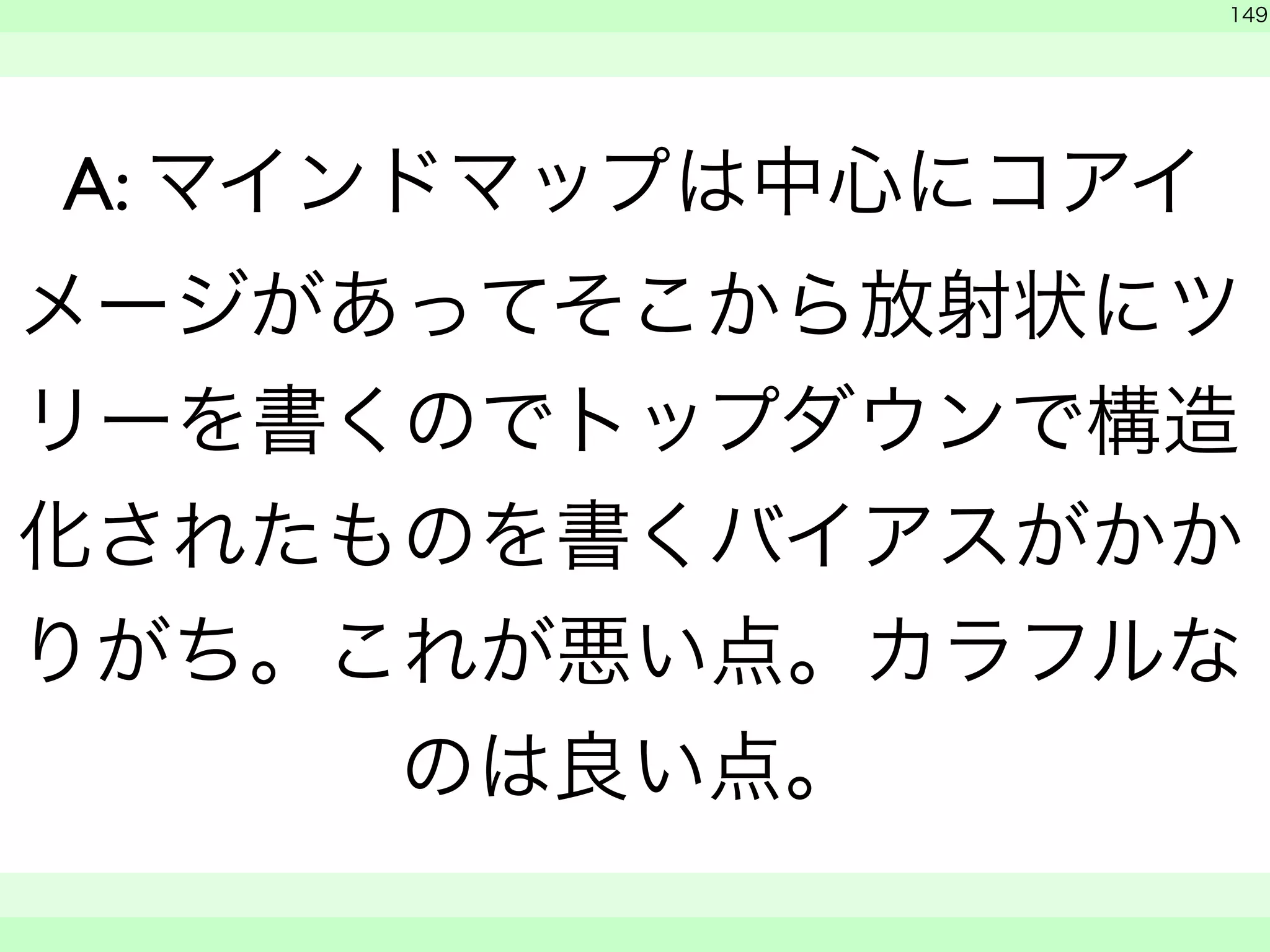 149 
A: マインドマップは中心にコアイ 
メージがあってそこから放射状にツ 
リーを書くのでトップダウンで構造 
化されたものを書くバイアスがかか 
りがち。これが悪い点。カラフルな 
のは良い点。 
　 
　　 
 