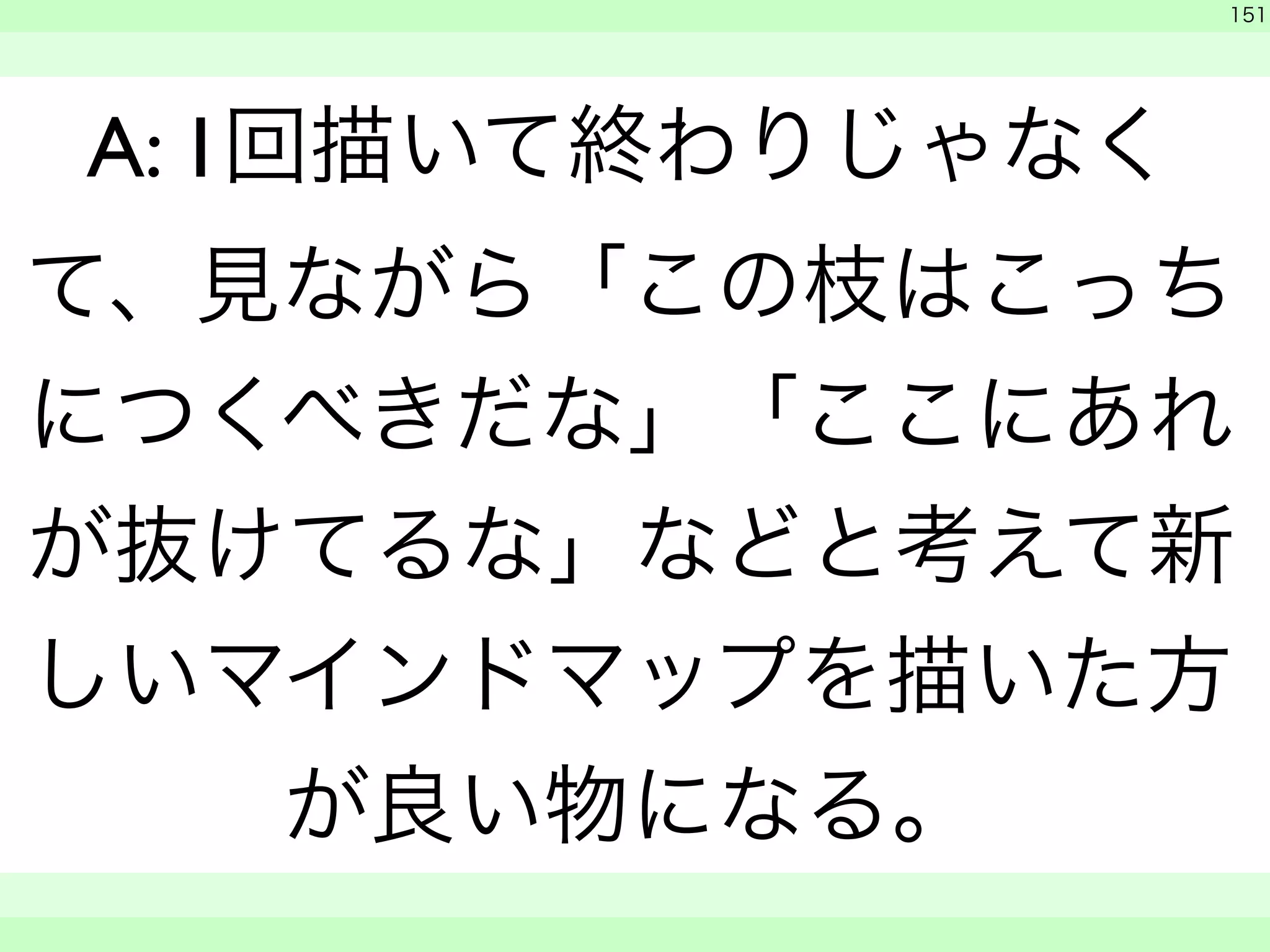 151 
A: 1回描いて終わりじゃなく 
て、見ながら「この枝はこっち 
につくべきだな」「ここにあれ 
が抜けてるな」などと考えて新 
しいマインドマップを描いた方 
が良い物になる。 
　 
　　 
 