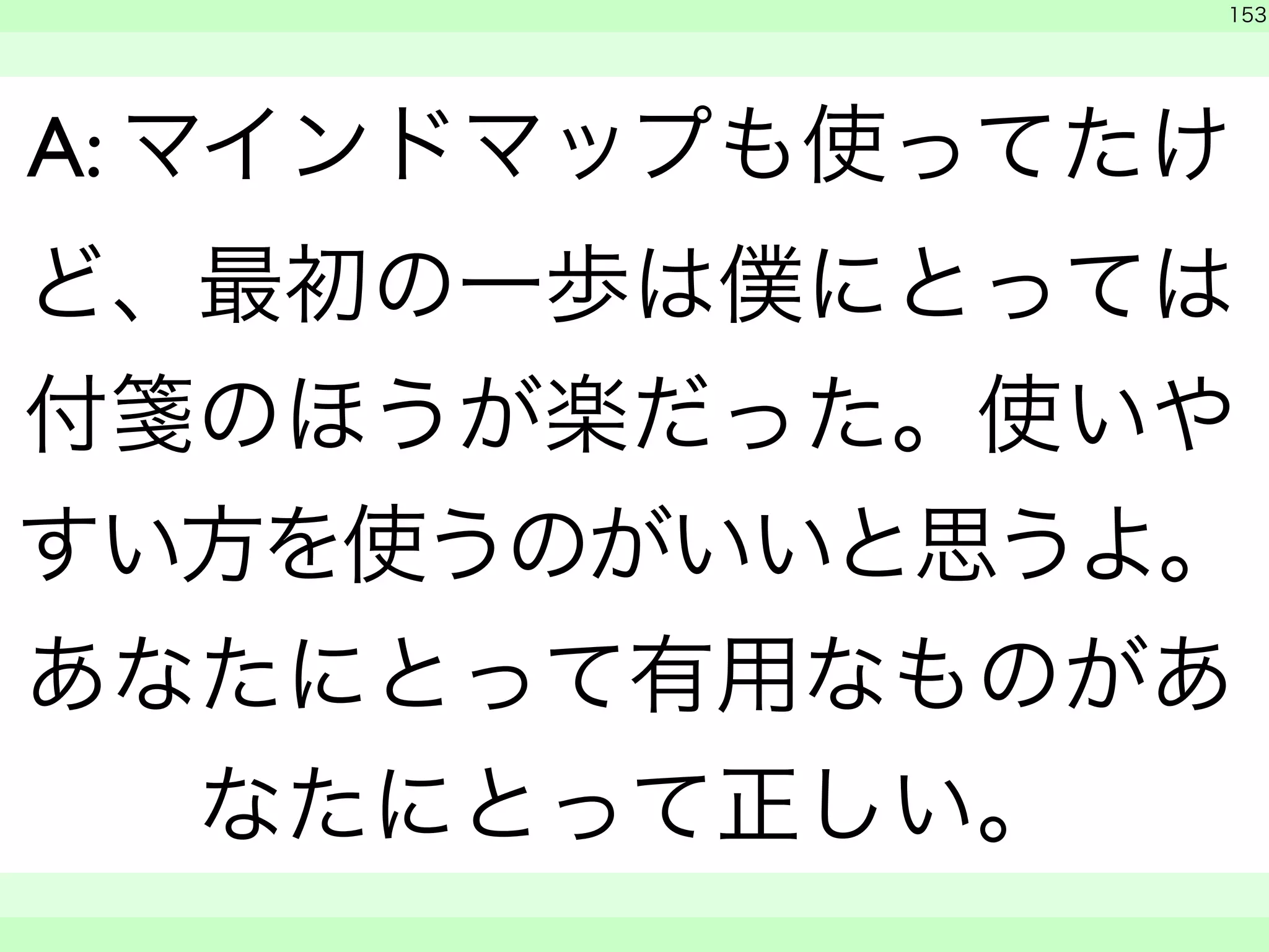 153 
A: マインドマップも使ってたけ 
ど、最初の一歩は僕にとっては 
付箋のほうが楽だった。使いや 
すい方を使うのがいいと思うよ。 
あなたにとって有用なものがあ 
なたにとって正しい。 
　 
　　 
 