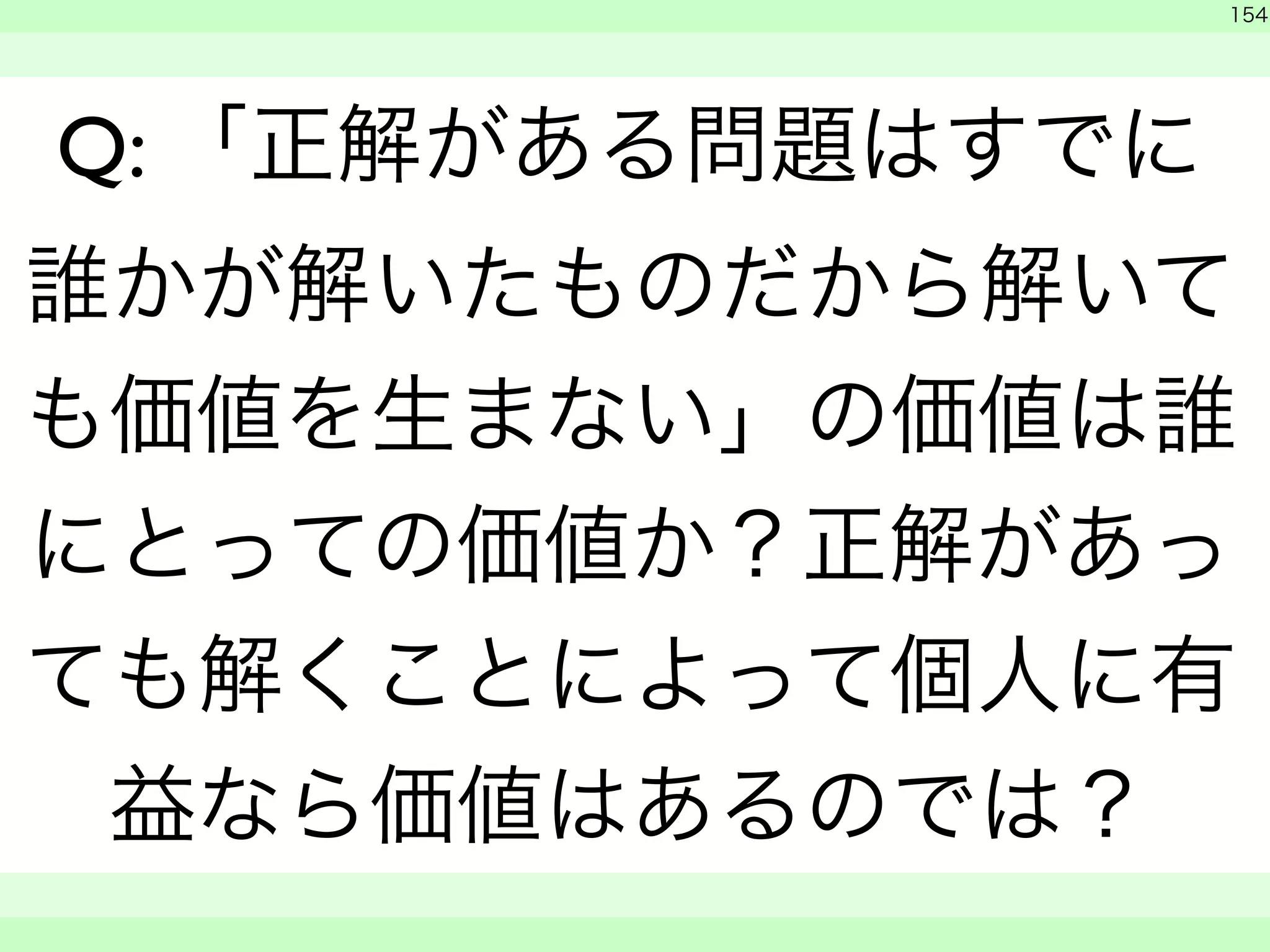 　 
154 
Q: 「正解がある問題はすでに 
誰かが解いたものだから解いて 
も価値を生まない」の価値は誰 
にとっての価値か？正解があっ 
ても解くことによって個人に有 
益なら価値はあるのでは？ 
　　 
 