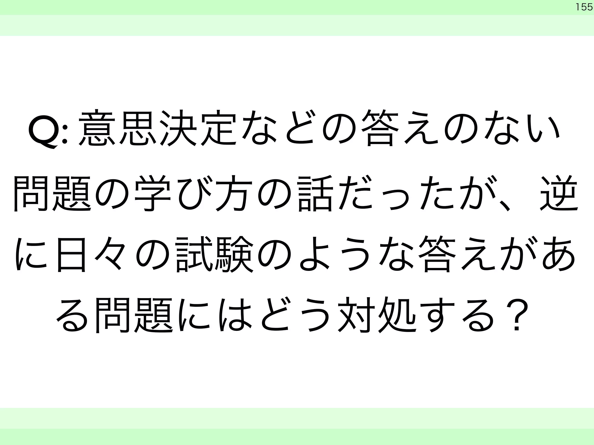 　 
155 
Q: 意思決定などの答えのない 
問題の学び方の話だったが、逆 
に日々の試験のような答えがあ 
る問題にはどう対処する？ 
　　 
 
