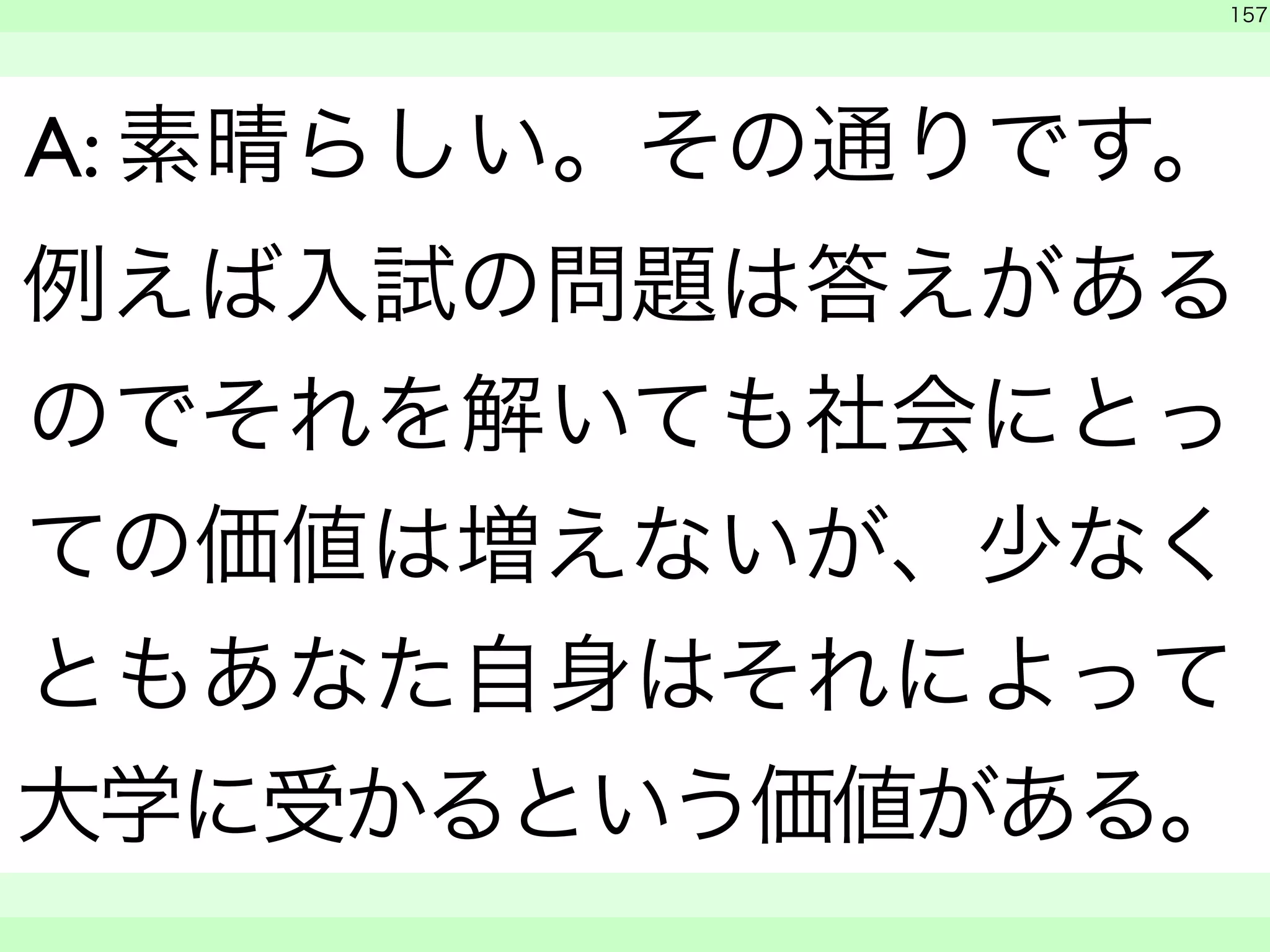 　 
157 
A: 素晴らしい。その通りです。 
例えば入試の問題は答えがある 
のでそれを解いても社会にとっ 
ての価値は増えないが、少なく 
ともあなた自身はそれによって 
大学に受かるという価値がある。 
　　 
 