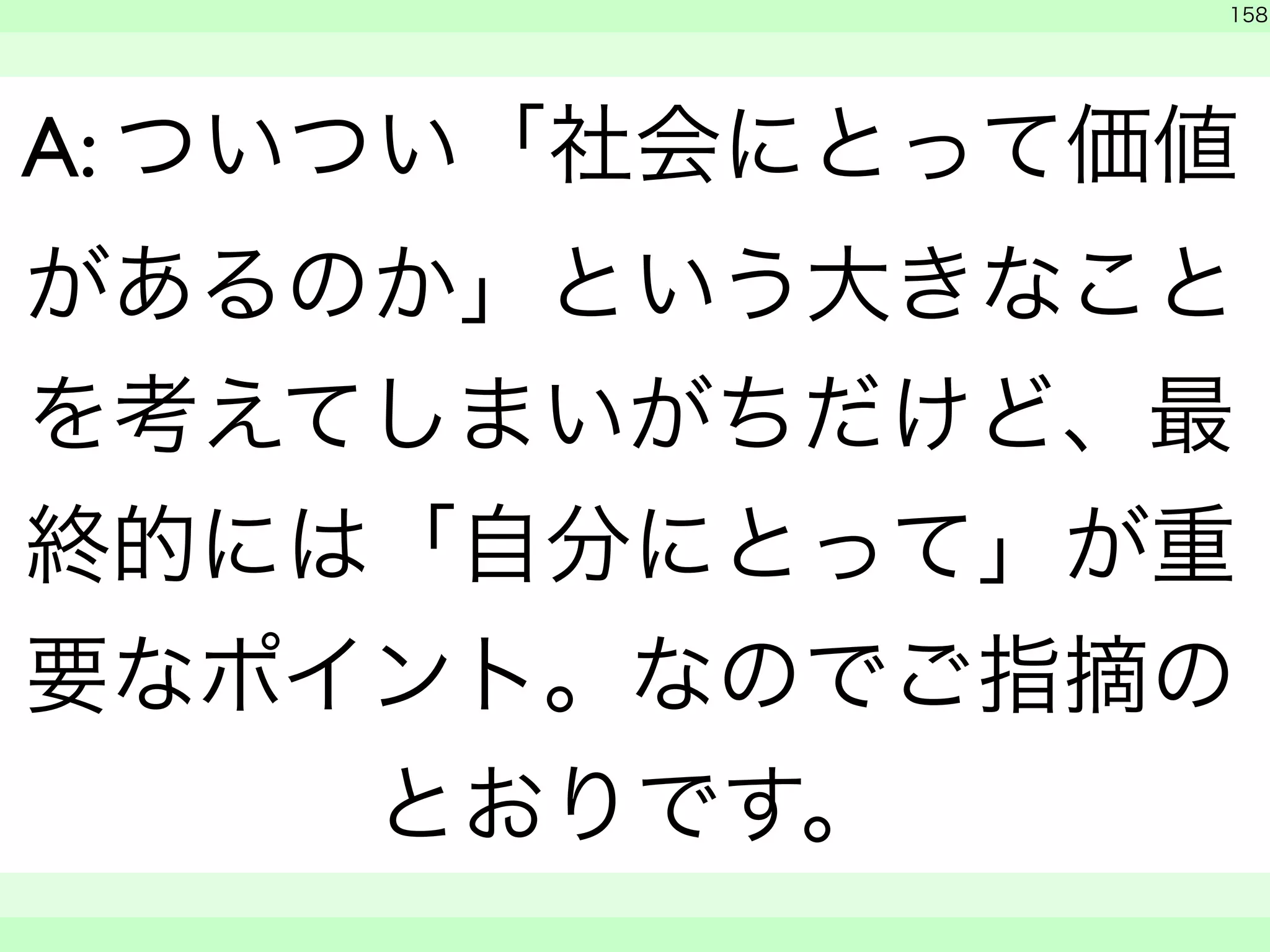 158 
A: ついつい「社会にとって価値 
があるのか」という大きなこと 
を考えてしまいがちだけど、最 
終的には「自分にとって」が重 
要なポイント。なのでご指摘の 
とおりです。 
　 
　　 
