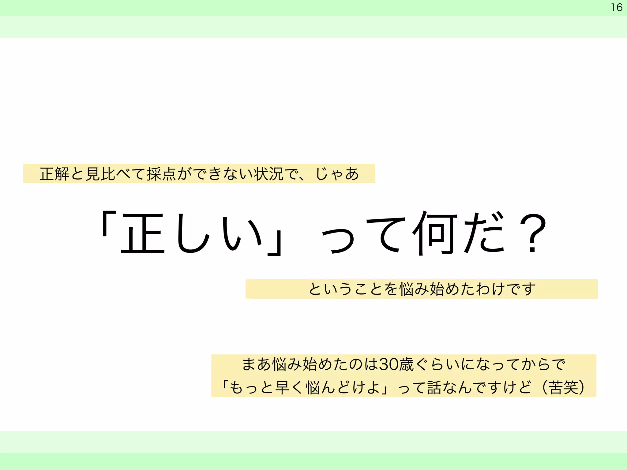 「正しい」って何だ？ 
　 
　 
　　 
16 
正解と見比べて採点ができない状況で、じゃあ 
ということを悩み始めたわけです 
まあ悩み始めたのは30歳ぐらいになってからで 
「もっと早く悩んどけよ」って話なんですけど（苦笑） 
 